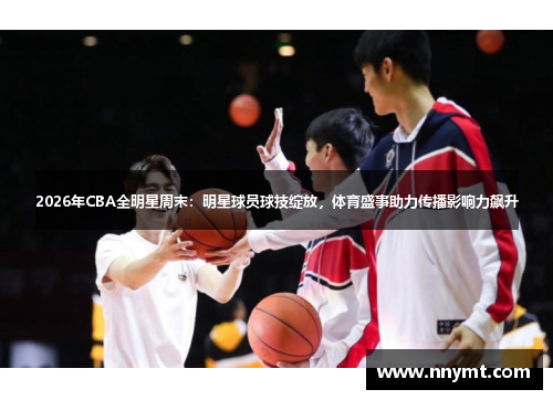 2026年CBA全明星周末：明星球员球技绽放，体育盛事助力传播影响力飙升